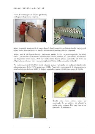 M A N U A L _ A C U S T I C A _ E S T U D I O S




Fotos da construção de difusor produzido
em larga escala por uma empresa.




Sendo necessária absorção (lã de vidro dentro), funciona melhor se houver fundo, ou se o poli
estiver muito bem encostado na parede, sem vazamentos entre o interior e exterior.

Mesmo sem lã, há alguma absorção abaixo dos 500Hz, devido à ação diafragmática do painel
curvo. O acréscimo da lã mineral no interior do difusor melhora sua característica de absorção
nas freqüências mais baixas. Pode ser usada manta flexível (média densidade, em torno de
30kg/m3) preenchendo todo o espaço, ou placas (50mm, média densidade) no fundo.

Por exemplo, um poli 130x40cm (corda x flecha) quando vazio exibe um coeficiente de absorção
máximo de cerca de 0,4 (40%) abaixo dos 300Hz. Preenchido com manta de lã mineral, absorve
satisfatoriamente desde os 500Hz (e abaixo) atingindo cerca de 0,6 (60%) em torno de 200Hz.




                                                      Recebi estas fotos como sendo da
                                                      construção de um difusor, tô achando a
                                                      corda muito pequena. Em todo caso serve
                                                      como dica de montagem.




                                                  1
 