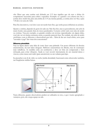 M A N U A L _ A C U S T I C A _ E S T U D I O S




obs: Dizer que uma cortina está dobrada em 1/2 área significa que ela tem o dobro do
comprimento necessário para cobrir a superfície. Exemplo: se a parede a ser coberta tem 3m, a
cortina deve medir 6m; para uma dobra de 3/4 (na mesma parede), a cortina deve ter 4m; e para
7/8 deve ter cerca de 3,4m.

Para fins decorativos, você deve usar um tecido bem fino, que tenha pouca influência na acústica.

Quanto a estética, depende do gosto de cada um. Não fica feio, mas eu pessoalmente, não acho lá
muito bonito uma parede cheia de trecos pendurados. Costumo cobrir tudo com telas de tecido
ou cortinas. Veja por exemplo, os grandes estúdios em revistas especializadas: em alguns deles,
você não vai ver muitas estruturas assim, as paredes parecem lisas. Na verdade, são telas de tecido
ortofônico, com os difusores e absorvedores por trás... Além de dar um visual sóbrio, serve para
"esconder o jogo" das vistas dos concorrentes!

Difusores piramidais
Veja na figura abaixo uma idéia de como fazer uma pirâmide. Um pouco diferente da descrita
anteriormente, ela tem lados desiguais. Melhores características de difusão, mas de construção
mais trabalhosa. As medidas estão em centímetros e deve ser feita em compensado e bem
reforçada, para evitar vibrações. Ajuda se você revestir internamente de um material denso e
viscoso, como massa anti-ruido (para automóveis) ou um vedante para lajes.

Se preencher com lã de vidro ou rocha (média densidade) funcionará como absorvedor também,
nas freqüências médias-baixas.




Tanto difusores, quanto absorvedores podem ser utilizados no teto, o que é muito apropriado e
vantajoso, pois, não ocupa espaço na sala.




                                                  3
 