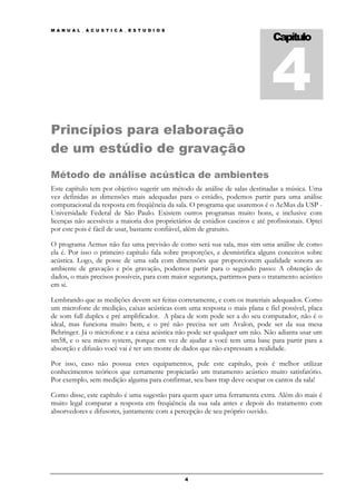 4
M A N U A L _ A C U S T I C A _ E S T U D I O S

                                                                                 Capítulo




Princípios para elaboração
de um estúdio de gravação
Método de análise acústica de ambientes
Este capítulo tem por objetivo sugerir um método de análise de salas destinadas a música. Uma
vez definidas as dimensões mais adequadas para o estúdio, podemos partir para uma análise
computacional da resposta em freqüência da sala. O programa que usaremos é o AcMus da USP -
Universidade Federal de São Paulo. Existem outros programas muito bons, e inclusive com
licenças não acessíveis a maioria dos proprietários de estúdios caseiros e até profissionais. Optei
por este pois é fácil de usar, bastante confiável, além de gratuito.

O programa Acmus não faz uma previsão de como será sua sala, mas sim uma análise de como
ela é. Por isso o primeiro capítulo fala sobre proporções, e desmistifica alguns conceitos sobre
acústica. Logo, de posse de uma sala com dimensões que proporcionem qualidade sonora ao
ambiente de gravação e pós gravação, podemos partir para o segundo passo: A obtenção de
dados, o mais precisos possíveis, para com maior segurança, partirmos para o tratamento acústico
em si.

Lembrando que as medições devem ser feitas corretamente, e com os materiais adequados. Como
um microfone de medição, caixas acústicas com uma resposta o mais plana e fiel possível, placa
de som full duplex e pré amplificador. A placa de som pode ser a do seu computador, não é o
ideal, mas funciona muito bem, e o pré não precisa ser um Avalon, pode ser da sua mesa
Behringer. Já o microfone e a caixa acústica não pode ser qualquer um não. Não adianta usar um
sm58, e o seu micro system, porque em vez de ajudar a você tem uma base para partir para a
absorção e difusão você vai é ter um monte de dados que não expressam a realidade.

Por isso, caso não possua estes equipamentos, pule este capítulo, pois é melhor utilizar
conhecimentos teóricos que certamente propiciarão um tratamento acústico muito satisfatório.
Por exemplo, sem medição alguma para confirmar, seu bass trap deve ocupar os cantos da sala!

Como disse, este capítulo é uma sugestão para quem quer uma ferramenta extra. Além do mais é
muito legal comparar a resposta em freqüência da sua sala antes e depois do tratamento com
absorvedores e difusores, juntamente com a percepção de seu próprio ouvido.




                                                  4
 