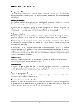 M A N U A L _ A C U S T I C A _ E S T U D I O S




A resposta impulsiva
Um sistema físico ideal é definido como um sistema fisicamente realizável, que é estável, linear e
possui parâmetros de valor constante. Tais sistemas possuem propriedades importantes para uma
análise linear.

Varreduras senoidais
As varreduras senoidais são senóides que têm sua freqüência instantânea variando no tempo. As
duas formas de variação mais utilizadas são a linear e a logarítmica.

Verifica-se que as varreduras podem ser criadas diretamente no domínio do tempo ou
indiretamente no domínio da freqüência; sua amplitude e atraso de grupo são criados
artificialmente e a varredura obtida via a transformada inversa de Fourier (IFFT).

Parâmetros acústicos
A resposta impulsiva acústica é uma função temporal da pressão sonora de um espaço acústico,
que resulta da excitação desse espaço por uma função que se aproxima da função delta de Dirac.

A resposta impulsiva de um espaço acústico fornece uma descrição precisa desse sistema. Todos
os parâmetros acústicos definidos pela norma ISO 3382 [13] são derivados diretamente da
resposta impulsiva acústica.

A norma ISO 3381 faz algumas considerações importantes quanto à medição da resposta
impulsiva acústica. Por definição, a resposta impulsiva acústica é medida com pares de emissor-
receptor. Na acústica de salas, a resposta entre um receptor e um emissor caracteriza o sistema
acústico entre a localização exata desses dois itens. Mas a resposta impulsiva não pode usada para
caracterizar a resposta de toda a sala.

Média espacial
A medição da IR de uma sala deve ser realizada em um mínimo de dezoito posições distintas [13],
posteriormente obtendo-se a média energética destes IR.

Direcionalidade
A medição da IR de uma sala deve ser realizada usando-se microfones e alto-falantes
omnidirecionais. (Auto-falantes omnidirecional é complicado de encontrar, serve uma boa caixa
acústica direcionada, com a distância correta, para o microfone).

Tempo de reverberação (T)
O tempo de reverberação é definido como o tempo necessário para que o nível de energia sonora
caia de 60dB após o sinal de excitação cessar.

Determinação da curva de decaimento
Na prática, as curvas de decaimento não são puramente exponenciais por causa principalmente
de modos naturais da sala e de ruído. Os modos naturais da sala podem fazer com que certas
bandas apresentem decaimento com mais de uma taxa de inclinação.




                                                  5
 