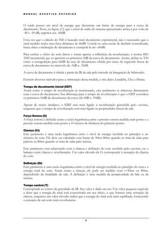 M A N U A L _ A C U S T I C A _ E S T U D I O S




O ruído possui um nível de energia que determina um limite de energia para a curva de
decaimento. Note, na figura 2.2, que o nível de ruído do sistema apresentado acima é por volta de
-40 e -50 dB, superior aos -60dB.

Uma vez que o cálculo do T60 é baseado num decaimento exponencial, não é necessário que o
sinal medido tenha uma faixa dinâmica de 60dB. Usando-se uma escala de decibéis normalizada,
basta obter a inclinação do decaimento e extrapolá-la até –60dB.

Para excluir o efeito do som direto e tomar apenas a influência da reverberação, a norma ISO
3382 recomenda que se ignorem os primeiros 5dB da curva de decaimento. Assim, define-se T30
como a extrapolação para 60dB da taxa de decaimento obtida por meio de regressão linear da
curva de decaimento no intervalo de -5dB a -35dB.

A curva de decaimento é obtida a partir da IR da sala pelo método da Integração de Schroeder.

Existem diversos métodos para a otimização desta medida, e três deles, Lundeby, Chu e Hirata.

Tempo de decaimento inicial (EDT)
Assim como o tempo de reverberação já mencionado, este parâmetro se relaciona diretamente
com a curva de decaimento. Sua diferença para o tempo de reverberação é que o EDT considera
os primeiros 10dB de decaimento da curva (de 0dB a -10dB).

Apesar de muito similares, o EDT está mais ligado à reverberação percebida pelo ouvinte,
enquanto que o tempo de reverberação está mais ligado às propriedades físicas da sala.

Força Sonora (G)
A força sonora é definida como a razão logarítmica entre a pressão sonora medida num ponto e a
pressão sonora medida num ponto a 10 metros de distância do primeiro ponto.

Clareza (Ct)
Este parâmetro é uma razão logarítmica entre o nível de energia recebida no princípio e no
término do som. Ele deve ser calculado com limite de 50ms 80ms quando se trata de salas para
palavra ou 80ms quando se trata de salas para música.

Este parâmetro está relacionado com a clareza e definição do som recebido pelo ouvinte, ou o
balanço entre clareza e reverberação. Um valor elevado de Ct corresponde à sensação de clareza
do som.

Definição (Dt)
Este parâmetro é uma razão logarítmica entre o nível de energia recebida no princípio do som e a
energia total do som. Assim como a clareza, ele pode ser medido com t=50ms ou 80ms,
dependendo da finalidade da sala. A definição é uma medida da perspicuidade da fala ou da
música.

Tempo central (T)
Corresponde ao centro de gravidade da IR. Seu valor é dado em ms. Um valor pequeno equivale
a dizer que a energia do sinal está concentrada em seu início, o que fornece uma sensação de
clareza, enquanto um valor elevado indica que a energia do sinal está mais espalhada, fornecendo
a sensação de um som mais reverberante.




                                                  7
 