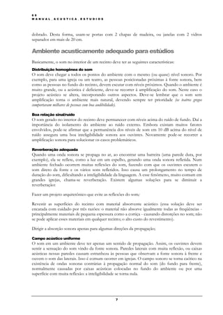 6 9
M A N U A L _ A C U S T I C A _ E S T U D I O S




dobrado. Desta forma, usam-se portas com 2 chapas de madeira, ou janelas com 2 vidros
separados em mais de 20 cm.

Ambiente acusticamente adequado para estúdios
Basicamente, o som no interior de um recinto deve ter as seguintes características:
Distribuição homogênea do som
O som deve chegar a todos os pontos do ambiente com o mesmo (ou quase) nível sonoro. Por
exemplo, para uma igreja ou um teatro, as pessoas posicionadas próximas à fonte sonora, bem
como as pessoas no fundo do recinto, devem escutar com níveis próximos. Quando o ambiente é
muito grande, ou a acústica é deficiente, deve-se recorrer à amplificação do som. Neste caso o
projeto acústico se altera, incorporando outros aspectos. Deve-se lembrar que o som sem
amplificação torna o ambiente mais natural, devendo sempre ter prioridade (os teatros gregos
comportavam milhares de pessoas com boa audibilidade).

Boa relação sinal/ruído
O som gerado no interior do recinto deve permanecer com níveis acima do ruído de fundo. Daí a
importância do isolamento do ambiente ao ruído externo. Embora existam muitos fatores
envolvidos, pode-se afirmar que a permanência dos níveis de som em 10 dB acima do nível de
ruído assegura uma boa inteligibilidade sonora aos ouvintes. Novamente pode-se recorrer a
amplificação sonora para solucionar os casos problemáticos.

Reverberação adequada
Quando uma onda sonora se propaga no ar, ao encontrar uma barreira (uma parede dura, por
exemplo), ela se reflete, como a luz em um espelho, gerando uma onda sonora refletida. Num
ambiente fechado ocorrem muitas reflexões do som, fazendo com que os ouvintes escutem o
som direto da fonte e os vários sons refletidos. Isso causa um prolongamento no tempo de
duração do som, dificultando a inteligibilidade da linguagem. A esse fenômeno, muito comum em
grandes igrejas, chama-se reverberação. Existem algumas soluções para se diminuir a
reverberação:

Fazer um projeto arquitetônico que evite as reflexões do som;

Revestir as superfícies do recinto com material absorvente acústico (essa solução deve ser
encarada com cuidado por três razões: o material não absorve igualmente todas as freqüências -
principalmente materiais de pequena espessura como a cortiça - causando distorções no som; não
se pode aplicar esses materiais em qualquer recinto; o alto custo do revestimento).

Dirigir a absorção sonora apenas para algumas direções da propagação;

Campo acústico uniforme
O som em um ambiente deve ter apenas um sentido de propagação. Assim, os ouvintes devem
sentir a sensação do som vindo da fonte sonora. Paredes laterais com muita reflexão, ou caixas
acústicas nessas paredes causam estranheza às pessoas que observam a fonte sonora à frente e
ouvem o som das laterais. Isso é comum ocorrer em igrejas. O campo sonoro se torna caótico na
existência de ondas sonoras contrárias à propagação normal do som (do fundo para frente),
normalmente causadas por caixas acústicas colocadas no fundo do ambiente ou por uma
superfície com muita reflexão: a inteligibilidade se torna nula.




                                                  7
 