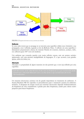 6 9
M A N U A L _ A C U S T I C A _ E S T U D I O S




FIGURA 1.3 Esquema da divisão do som ao encontrar um obstáculo

Reflexão
Se uma onda sonora que se propaga no ar encontra uma superfície sólida como obstáculo a sua
propagação, esta é refletida, segundo as leis da Reflexão Ótica. A reflexão em uma superfície é
diretamente proporcional à dureza do material. Paredes de concreto, mármore, azulejos, vidro,
etc. refletem quase 100 % do som incidente.

Um ambiente que contenha paredes com muita reflexão sonora, sem um projeto acústico
aprimorado, terá uma péssima inteligibilidade da linguagem. É o que acontece com grandes
igrejas, salões de clubes, etc.

Absorção
Absorção é a propriedade de alguns materiais em não permitir que o som seja refletido por uma
superfície.

 IMPORTANTE: SOM ABSORVIDO POR UMA SUPERFÍCIE É A QUANTIDADE SOM
 DISSIPADO (TRANSFORMADO EM CALOR) MAIS A QUANTIDADE DE SOM
 TRANSMITIDO


Os materiais absorventes acústicos são de grande importância no tratamento de ambientes. A
Norma Brasileira NB 101 especifica os procedimentos para o tratamento acústico de ambientes
fechados. A dissipação da energia sonora por materiais absorventes depende fundamentalmente
da freqüência do som: normalmente é grande para altas freqüências, caindo para valores muito
pequenos para baixas freqüências.




                                                             9
 