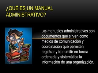 ¿QUÉ ES UN MANUAL 
ADMINISTRATIVO? 
Los manuales administrativos son 
documentos que sirven como 
medios de comunicación y 
coordinación que permiten 
registrar y transmitir en forma 
ordenada y sistemática la 
información de una organización. 
 
