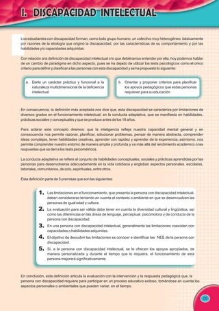 09
1.
2.
3.
4.
5.
En consecuencia, la definición más aceptada nos dice que, esta discapacidad se caracteriza por limitaciones de
diversos grados en el funcionamiento intelectual, en la conducta adaptativa, que se manifiesta en habilidades,
prácticas sociales y conceptuales y que se produce antes de los 18 años.
Para aclarar este concepto diremos: que la inteligencia refleja nuestra capacidad mental general y en
consecuencia nos permite razonar, planificar, solucionar problemas, pensar de manera abstracta, comprender
ideas complejas, tener habilidades creativas, aprender con rapidez y aprender de la experiencia; asimismo, nos
permite comprender nuestro entorno de manera amplia y profunda y va más allá del rendimiento académico o las
respuestas que se den a los tests psicométricos.
La conducta adaptativa se refiere al conjunto de habilidades conceptuales, sociales y prácticas aprendidas por las
personas para desenvolverse adecuadamente en la vida cotidiana y engloban aspectos personales, escolares,
laborales, comunitarios, de ocio, espirituales, entre otros.
Esta definición parte de 5 premisas que son las siguientes:
Las limitaciones en el funcionamiento, que presenta la persona con discapacidad intelectual,
deben considerarse teniendo en cuenta el contexto o ambiente en que se desenvuelven las
personas de igual edad y cultura.
La evaluación para ser válida debe tener en cuenta la diversidad cultural y lingüística, así
como las diferencias en las áreas de lenguaje, perceptual, psicomotora y de conducta de la
persona con discapacidad.
En una persona con discapacidad intelectual, generalmente las limitaciones coexisten con
capacidades o habilidades adquiridas.
El objetivo de descubrir las limitaciones es conocer e identificar las NEE de la persona con
discapacidad.
Si, a la persona con discapacidad intelectual, se le ofrecen los apoyos apropiados, de
manera personalizada y durante el tiempo que lo requiera, el funcionamiento de esta
persona mejorará significativamente.
En conclusión, esta definición articula la evaluación con la intervención y la respuesta pedagógica que, la
persona con discapacidad requiere para participar en un proceso educativo exitoso, tomándose en cuenta los
aspectos personales o ambientales que pueden variar, en el tiempo.
b. Orientar y proponer criterios para planificar
los apoyos pedagógicos que estas personas
requieren para su educación.
a. Darle un carácter práctico y funcional a la
naturaleza multidimensional de la deficiencia
intelectual.
Los estudiantes con discapacidad forman, como todo grupo humano, un colectivo muy heterogéneo, básicamente
por razones de la etiología que originó la discapacidad, por las características de su comportamiento y por las
habilidades y/o capacidades adquiridas.
Con relación a la definición de discapacidad intelectual o lo que debiéramos entender por ella, hoy podemos hablar
de un cambio de paradigma en dicho aspecto, pues se ha dejado de utilizar los tests psicológicos como el único
criterio para definir y clasificar a las personas con esta discapacidad y se ha propuesto lo siguiente:
 