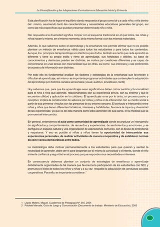 La Diversificación y las Adaptaciones Curriculares en Educación Inicial y Primaria
97
Esta planificación ha de lograr el equilibrio dando respuesta al grupo como tal y a cada niño y niña dentro
del mismo, asumiendo tanto las características y necesidades educativas generales del grupo, así
como las más específicas que puedan presentar determinado niño o niña.
Dar respuesta a la diversidad significa romper con el esquema tradicional en el que todos, las niñas y
niños hacen lo mismo, en el mismo momento, de la misma forma y con los mismos materiales.
Además, lo que sabemos sobre el aprendizaje y la enseñanza nos permite afirmar que no es posible
plantear un método de enseñanza válido para todos los estudiantes y para todos los contenidos.
Aunque, los principios del aprendizaje son idénticos para todos, también es cierto que cada aprendiz es
diferente y tiene su propio estilo y ritmo de aprendizaje, sus fortalezas y débiles, su base de
conocimientos y destrezas pueden ser distintas, se motiva por cuestiones diferentes y es capaz de
concentrarse en unas tareas con más facilidad que en otras, así como sus intereses y vías preferentes
de acceso a la información son distintas.
Por todo ello es fundamental analizar los factores y estrategias de la enseñanza que favorecen o
dificultan el aprendizaje; así mismo es importante programar actividades que contemplen la adquisición
del aprendizaje por distintos canales sensoriales (visual, auditivo, kinestésico, táctil).
Hoy sabemos que, para que los aprendizajes sean significativos deben cobrar sentido y funcionalidad
para el niño o niña que aprende, relacionándolos con su experiencia previa, con su entorno y que le
encuentre utilidad y aplicación en lo cotidiano. El aprendizaje no es por lo tanto, un proceso pasivo y
receptivo; implica la construcción de saberes por niñas y niños en la interacción con su medio social a
partir de sus primeros vínculos con las personas de su entorno cercano. El contacto e intercambio entre
niñas y niños que tienen diferentes fortalezas, intereses y habilidades, favorece la riqueza y diversidad
de las experiencias; ya que es de esta manera como ellos aprenden de sus pares, en la medida que se
promueva el intercambio.
En general, entendemos el aula como comunidad de aprendizaje donde se produce un intercambio
de significados y comportamientos, de recuerdos y experiencias, de sentimientos y emociones, y se
configura un espacio cultural y una organización de aspiraciones comunes, con el deseo de entenderse
y respetarse. Y eso es posible si niñas y niños tienen la oportunidad de intercambiar sus
experiencias personales, de realizar actividades de manera cooperativa y de establecer normas
1
de convivencia democráticas entre todos.
La metodología debe motivar permanentemente a los estudiantes para que quieran y sientan la
necesidad de aprender, debe servir para despertar por sí misma la curiosidad y el interés, donde el niño
si sienta confianza y seguridad en el proceso porque responde a sus necesidades e intereses.
En consecuencia debemos plantear un conjunto de estrategias de enseñanza y aprendizaje
debidamente organizadas de tal manera que favorezca la participación de los estudiantes con NEE y
promueva el éxito de todos los niños y niñas y a su vez respalde la adquisición de conductas sociales
2
cooperativas. Para ello, es importante considerar:
1 López Melero, Miguel. Cuadernos de Pedagogía Nº 345, 2004
2 Poblete Marcela, Guía de Juego y Comunicación (Documento de trabajo Ministerio de Educación), 2005
 