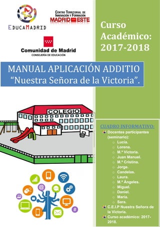 Curso
Académico:
2017-2018
MANUAL APLICACIÓN ADDITIO
“Nuestra Señora de la Victoria”.
CUADRO INFORMATIVO:
Docentes participantes
(seminario):
o Lucía.
o Lorena.
o M.ª Victoria.
o Juan Manuel.
o M.ª Cristina.
o Jorge.
o Candelas.
o Laura.
o M.ª Ángeles.
o Miguel.
o Daniel.
o María.
o Sara.
C.E.I.P Nuestra Señora de
la Victoria.
Curso académico: 2017-
2018.
 