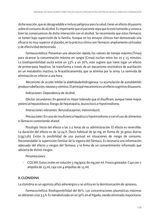 Manual de adicciones para psicólogos especialistas en psicología clínica en formación

dicha reacción, que es desagradable e incluso peligrosa para la salud, tiene un efecto disuasorio
sobre el consumo de alcohol. Es importante que el paciente sepa que lo está tomando y conozca
bien las consecuencias de dicha interacción con el alcohol. Se recomienda que estos fármacos
se tomen bajo supervisión de la familia. Aunque en los ensayos clínicos han demostrado una
eficacia no muy superior al placebo, en la práctica clínica son fármacos ampliamente utilizados
y de efectividad demostrada.
Farmacocinética: Presentan una absorción rápida; los valores de tiempo máximo (Tmax)
para alcanzar la concentración máxima en sangre (Cmax) oscilan entre los 10 y 15 minutos.
La biodisponibilidad oscila entre un 53% y un 70%, esto sugiere que tiene lugar un efecto
de primer-paso hepático. Se transforma a través de un mecanismo enzimático de acetilación
en un metabolito inactivo, la N-acetilcianamida, que se elimina por la orina. La semivida de
eliminación es inferior a una hora.
Mecanismo de acción: Inhibe la aldehidodeshidrogenasa. La acumulación de acetaldehído
produce rubefacción, náuseas y vómitos. El principal mecanismo es un efecto cognitivo disuasorio.
Indicaciones: Dependencia de alcohol.
Efectos secundarios: En general es mejor tolerado que el disulfiram, aunque tiene mayor
potencial hepatotóxico. Riesgo de hepatopatía, leucocitosis e hipotiroidismo.
Interacciones relevantes: Benzodiacepinas, metronidazol.
Precauciones: En caso de insuficiencia hepática o hipotiroidismo o con el uso de alimentos
o fármacos conteniendo etanol.
Posología: Inicio del efecto a las 1-2 horas de su administración. El efecto es reversible.
La duración del efecto es de 12-24 h. Dosis habitual de 90 mg, en forma de 30 gotas diarias
(15g/12h). Existe la posibilidad de uso puntual en situaciones de riesgo de consumo.
Recomendable la supervisión familiar de la ingesta del fármaco. Es necesaria una información
adecuada del efecto y riesgos del fármaco, y la firma de un consentimiento informado que
advierta de dichos riesgos.
Presentaciones:
-- COLME Gotas orales en solución 3 mg/gota; 60 mg por ml. Frasco goteador. Caja con 1
ampolla de 15 ml, caja con 4 ampollas de 15 ml.
8. CLONIDINA
La clonidina es un agonista alfa2-adrenérgico y se utiliza en la desintoxicación de opiáceos.
Farmacocinética: Biodisponibilidad del 80%. Las concentraciones plasmáticas máximas
se obtienen a las 3.5 h. Es metabolizado en un 50% en el hígado, siendo eliminado mayoritaria-

179

 