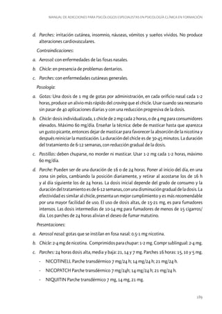 Manual de adicciones para psicólogos especialistas en psicología clínica en formación

d.	 Parches: irritación cutánea, insomnio, náuseas, vómitos y sueños vívidos. No produce
alteraciones cardiovasculares.
Contraindicaciones:
a.	 Aerosol: con enfermedades de las fosas nasales.
b.	 Chicle: en presencia de problemas dentarios.
c.	 Parches: con enfermedades cutáneas generales.
Posología:
a.	 Gotas: Una dosis de 1 mg de gotas por administración, en cada orificio nasal cada 1-2
horas, produce un alivio más rápido del craving que el chicle. Usar cuando sea necesario
sin pasar de 40 aplicaciones diarias y con una reducción progresiva de la dosis.
b.	 Chicle: dosis individualizada, 1 chicle de 2 mg cada 2 horas, o de 4 mg para consumidores
elevados. Máximo 60 mg/día. Enseñar la técnica: debe de masticar hasta que aparezca
un gusto picante, entonces dejar de masticar para favorecer la absorción de la nicotina y
después reiniciar la masticación. La duración del chicle es de 30-45 minutos. La duración
del tratamiento de 6-12 semanas, con reducción gradual de la dosis.
c.	 Pastillas: deben chuparse, no morder ni masticar. Usar 1-2 mg cada 1-2 horas, máximo
60 mg/día.
d.	 Parche: Pueden ser de una duración de 16 o de 24 horas. Poner al inicio del día, en una
zona sin pelos, cambiando la posición diariamente, y retirar al acostarse los de 16 h
y al día siguiente los de 24 horas. La dosis inicial depende del grado de consumo y la
duración del tratamiento es de 6-12 semanas, con una disminución gradual de la dosis. La
efectividad es similar al chicle, presenta un mejor cumplimiento y es más recomendable
por una mayor facilidad de uso. El uso de dosis altas, de 15-21 mg, es para fumadores
intensos. Las dosis intermedias de 10-14 mg para fumadores de menos de 15 cigarros/
día. Los parches de 24 horas alivian el deseo de fumar matutino.
Presentaciones:
a.	 Aerosol nasal: gotas que se instilan en fosa nasal: 0.5-1 mg nicotina.
b.	 Chicle: 2-4 mg de nicotina. Comprimidos para chupar: 1-2 mg. Compr sublingual: 2-4 mg.
c.	 Parches: 24 horas dosis alta, media y baja: 21, 14 y 7 mg. Parches 16 horas: 15, 10 y 5 mg.
-- NICOTINELL Parche transdérmico 7 mg/24 h; 14 mg/24 h; 21 mg/24 h.
-- NICOPATCH Parche transdérmico 7 mg/24h; 14 mg/24 h; 21 mg/24 h.
-- NIQUITIN Parche transdérmico 7 mg, 14 mg, 21 mg.

189

 