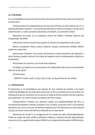 9. Fármacos más utilizados en los trastornos adictivos

20. TIAGABINA
Es un antiepiléptico de aparición más reciente y de escasa utilización por ahora en el campo de
las adicciones.
Farmacocinética: Es metabolizado por el citocromo CYP3A4. Su vida media es de 7 h. La
biodisponibilidad es del 90%. La concentración plasmática máxima se produce a la hora de la
administración. La unión a proteínas plasmáticas es del 96% y la excreción es biliar.
Mecanismo de acción: Es un modulador directo del GABA e inhibidor selectivo del
transportador de GABA.
Indicaciones: Existen estudios que sugieren su eficacia en la dependencia de cocaína.
Efectos secundarios: Mareo, astenia, sedación, náuseas, nerviosismo, temblor, déficits
cognitivos y depresión.
Interacciones relevantes: Son escasas: disminuye los niveles plasmáticos de valproato, y
otros fármacos pueden disminuir los niveles de tiagabina como la carbamacepina, fenitoina o
fenobarbital.
Precauciones: En ancianos y con insuficiencia hepática.
Posología: 4-32 mg/día, en 2-4 tomas diarias. En la dependencia de cocaína se recomiendan
dosis de 20-24 mg/día.
Presentaciones:
-- GABITRIL Compr. recub. 2,5 mg, 5 mg, 10 mg y 15 mg. (envases de 100 compr.)
21. TOPIRAMATO
El topiramato es el antiepiléptico que dispone de más cantidad de estudios y de mayor
calidad metodológica en el campo de las adicciones, de ahí su creciente uso en ese terreno. Sin
embargo, hay que ser cautelosos con su uso por el riesgo de efectos adversos de tipo cognitivo,
principalmente si se instaura la dosis terapéutica de forma rápida.
Farmacocinética: Presenta una absorción rápida, una biodisponibilidad del 80%, la
concentración plasmática máxima se produce a las 2-4 horas, una escasa unión a las proteínas
plasmáticas (un 15%), un escaso metabolismo hepático (20% del fármaco), una vida media de
19-23h y excreción renal como fármaco inalterado en su mayor parte.
Mecanismo de acción: Es un antagonista de los canales de sodio voltaje-dependientes.
Inhibe los canales de calcio, inhibe la anhidrasa carbónica y modula la función dopaminérgica
mesocortical. Es un agonista del receptor GABA-A y un antagonista del receptor AMPA/Kainato.

192

 