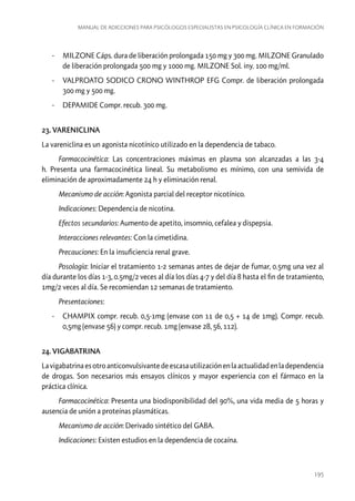 Manual de adicciones para psicólogos especialistas en psicología clínica en formación

-- MILZONE Cáps. dura de liberación prolongada 150 mg y 300 mg. MILZONE Granulado
de liberación prolongada 500 mg y 1000 mg. MILZONE Sol. iny. 100 mg/ml.
-- VALPROATO SODICO CRONO WINTHROP EFG Compr. de liberación prolongada
300 mg y 500 mg.
-- DEPAMIDE Compr. recub. 300 mg.
23. VARENICLINA
La vareniclina es un agonista nicotínico utilizado en la dependencia de tabaco.
Farmacocinética: Las concentraciones máximas en plasma son alcanzadas a las 3-4
h. Presenta una farmacocinética lineal. Su metabolismo es mínimo, con una semivida de
eliminación de aproximadamente 24 h y eliminación renal.
Mecanismo de acción: Agonista parcial del receptor nicotínico.
Indicaciones: Dependencia de nicotina.
Efectos secundarios: Aumento de apetito, insomnio, cefalea y dispepsia.
Interacciones relevantes: Con la cimetidina.
Precauciones: En la insuficiencia renal grave.
Posología: Iniciar el tratamiento 1-2 semanas antes de dejar de fumar, 0.5mg una vez al
día durante los días 1-3, 0.5mg/2 veces al día los días 4-7 y del día 8 hasta el fin de tratamiento,
1mg/2 veces al día. Se recomiendan 12 semanas de tratamiento.
Presentaciones:
-- CHAMPIX compr. recub. 0,5-1mg (envase con 11 de 0,5 + 14 de 1mg). Compr. recub.
0,5mg (envase 56) y compr. recub. 1mg (envase 28, 56, 112).
24. VIGABATRINA
La vigabatrina es otro anticonvulsivante de escasa utilización en la actualidad en la dependencia
de drogas. Son necesarios más ensayos clínicos y mayor experiencia con el fármaco en la
práctica clínica.
Farmacocinética: Presenta una biodisponibilidad del 90%, una vida media de 5 horas y
ausencia de unión a proteínas plasmáticas.
Mecanismo de acción: Derivado sintético del GABA.
Indicaciones: Existen estudios en la dependencia de cocaína.

195

 