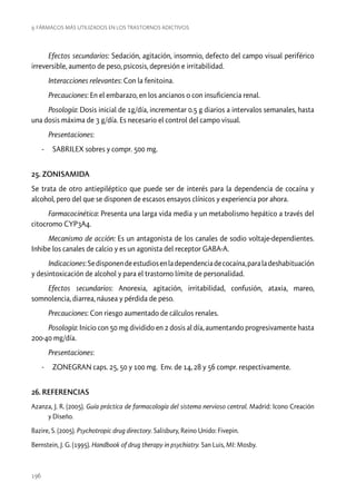 9. Fármacos más utilizados en los trastornos adictivos

Efectos secundarios: Sedación, agitación, insomnio, defecto del campo visual periférico
irreversible, aumento de peso, psicosis, depresión e irritabilidad.
Interacciones relevantes: Con la fenitoina.
Precauciones: En el embarazo, en los ancianos o con insuficiencia renal.
Posología: Dosis inicial de 1g/día, incrementar 0.5 g diarios a intervalos semanales, hasta
una dosis máxima de 3 g/día. Es necesario el control del campo visual.
Presentaciones:
-- SABRILEX sobres y compr. 500 mg.
25. ZONISAMIDA
Se trata de otro antiepiléptico que puede ser de interés para la dependencia de cocaína y
alcohol, pero del que se disponen de escasos ensayos clínicos y experiencia por ahora.
Farmacocinética: Presenta una larga vida media y un metabolismo hepático a través del
citocromo CYP3A4.
Mecanismo de acción: Es un antagonista de los canales de sodio voltaje-dependientes.
Inhibe los canales de calcio y es un agonista del receptor GABA-A.
Indicaciones: Se disponen de estudios en la dependencia de cocaína, para la deshabituación
y desintoxicación de alcohol y para el trastorno límite de personalidad.
Efectos secundarios: Anorexia, agitación, irritabilidad, confusión, ataxia, mareo,
somnolencia, diarrea, náusea y pérdida de peso.
Precauciones: Con riesgo aumentado de cálculos renales.
Posología: Inicio con 50 mg dividido en 2 dosis al día, aumentando progresivamente hasta
200-40 mg/día.
Presentaciones:
-- ZONEGRAN caps. 25, 50 y 100 mg. Env. de 14, 28 y 56 compr. respectivamente.
26. REFERENCIAS
Azanza, J. R. (2005). Guía práctica de farmacología del sistema nervioso central. Madrid: Icono Creación
y Diseño.
Bazire, S. (2005). Psychotropic drug directory. Salisbury, Reino Unido: Fivepin.
Bernstein, J. G. (1995). Handbook of drug therapy in psychiatry. San Luis, MI: Mosby.

196

 