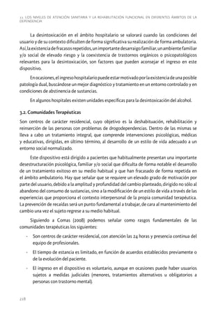 11. Los niveles de atención sanitaria y la rehabilitación funcional en diferentes ámbitos de la
dependencia

La desintoxicación en el ámbito hospitalario se valorará cuando las condiciones del
usuario y de su contexto dificulten de forma significativa su realización de forma ambulatoria.
Así, la existencia de fracasos repetidos, un importante desarraigo familiar, un ambiente familiar
y/o social de elevado riesgo y la coexistencia de trastornos orgánicos o psicopatológicos
relevantes para la desintoxicación, son factores que pueden aconsejar el ingreso en este
dispositivo.
En ocasiones, el ingreso hospitalario puede estar motivado por la existencia de una posible
patología dual, buscándose un mejor diagnóstico y tratamiento en un entorno controlado y en
condiciones de abstinencia de sustancias.
En algunos hospitales existen unidades específicas para la desintoxicación del alcohol.
3.2. Comunidades Terapéuticas
Son centros de carácter residencial, cuyo objetivo es la deshabituación, rehabilitación y
reinserción de las personas con problemas de drogodependencias. Dentro de las mismas se
lleva a cabo un tratamiento integral, que comprende intervenciones psicológicas, médicas
y educativas, dirigidas, en último término, al desarrollo de un estilo de vida adecuado a un
entorno social normalizado.
Este dispositivo está dirigido a pacientes que habitualmente presentan una importante
desestructuración psicológica, familiar y/o social que dificulta de forma notable el desarrollo
de un tratamiento exitoso en su medio habitual y que han fracasado de forma repetida en
el ámbito ambulatorio. Hay que señalar que se requiere un elevado grado de motivación por
parte del usuario, debido a la amplitud y profundidad del cambio planteado, dirigido no sólo al
abandono del consumo de sustancias, sino a la modificación de un estilo de vida a través de las
experiencias que proporciona el contexto interpersonal de la propia comunidad terapéutica.
La prevención de recaídas será un punto fundamental a trabajar, de cara al mantenimiento del
cambio una vez el sujeto regrese a su medio habitual.
Siguiendo a Comas (2008) podemos señalar como rasgos fundamentales de las
comunidades terapéuticas los siguientes:
-- Son centros de carácter residencial, con atención las 24 horas y presencia continua del
equipo de profesionales.
-- El tiempo de estancia es limitado, en función de acuerdos establecidos previamente o
de la evolución del paciente.
-- El ingreso en el dispositivo es voluntario, aunque en ocasiones puede haber usuarios
sujetos a medidas judiciales (menores, tratamientos alternativos u obligatorios a
personas con trastorno mental).

218

 