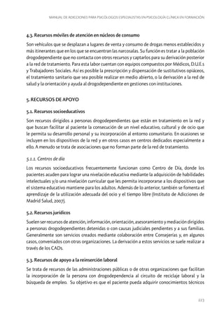 Manual de adicciones para psicólogos especialistas en psicología clínica en formación

4.3. Recursos móviles de atención en núcleos de consumo
Son vehículos que se desplazan a lugares de venta y consumo de drogas menos establecidos y
más itinerantes que en los que se encuentran las narcosalas. Su función es tratar a la población
drogodependiente que no contacta con otros recursos y captarlos para su derivación posterior
a la red de tratamiento. Para esta labor cuentan con equipos compuestos por Médicos, D.U.E.s
y Trabajadores Sociales. Así es posible la prescripción y dispensación de sustitutivos opiáceos,
el tratamiento sanitario que sea posible realizar en medio abierto, o la derivación a la red de
salud y la orientación y ayuda al drogodependiente en gestiones con instituciones.
5. RECURSOS DE APOYO
5.1. Recursos socioeducativos
Son recursos dirigidos a personas drogodependientes que están en tratamiento en la red y
que buscan facilitar al paciente la consecución de un nivel educativo, cultural y de ocio que
le permita su desarrollo personal y su incorporación al entorno comunitario. En ocasiones se
incluyen en los dispositivos de la red y en otros casos en centros dedicados especialmente a
ello. A menudo se trata de asociaciones que no forman parte de la red de tratamiento.
5.1.1. Centros de día
Los recursos socioeducativos frecuentemente funcionan como Centro de Día, donde los
pacientes acuden para lograr una nivelación educativa mediante la adquisición de habilidades
intelectuales y/o una nivelación curricular que les permita incorporarse a los dispositivos que
el sistema educativo mantiene para los adultos. Además de lo anterior, también se fomenta el
aprendizaje de la utilización adecuada del ocio y el tiempo libre (Instituto de Adicciones de
Madrid Salud, 2007).
5.2. Recursos jurídicos
Suelen ser recursos de atención, información, orientación, asesoramiento y mediación dirigidos
a personas drogodependientes detenidas o con causas judiciales pendientes y a sus familias.
Generalmente son servicios creados mediante colaboración entre Consejerías y, en algunos
casos, conveniados con otras organizaciones. La derivación a estos servicios se suele realizar a
través de los CADs.
5.3. Recursos de apoyo a la reinserción laboral
Se trata de recursos de las administraciones públicas o de otras organizaciones que facilitan
la incorporación de la persona con drogodependencia al circuito de reciclaje laboral y la
búsqueda de empleo. Su objetivo es que el paciente pueda adquirir conocimientos técnicos

223

 