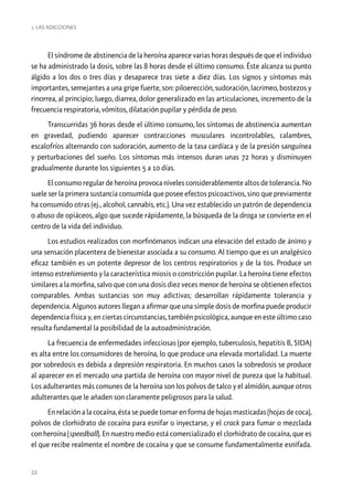 1. Las ADICCIONES

El síndrome de abstinencia de la heroína aparece varias horas después de que el individuo
se ha administrado la dosis, sobre las 8 horas desde el último consumo. Éste alcanza su punto
álgido a los dos o tres días y desaparece tras siete a diez días. Los signos y síntomas más
importantes, semejantes a una gripe fuerte, son: piloerección, sudoración, lacrimeo, bostezos y
rinorrea, al principio; luego, diarrea, dolor generalizado en las articulaciones, incremento de la
frecuencia respiratoria, vómitos, dilatación pupilar y pérdida de peso.
Transcurridas 36 horas desde el último consumo, los síntomas de abstinencia aumentan
en gravedad, pudiendo aparecer contracciones musculares incontrolables, calambres,
escalofríos alternando con sudoración, aumento de la tasa cardíaca y de la presión sanguínea
y perturbaciones del sueño. Los síntomas más intensos duran unas 72 horas y disminuyen
gradualmente durante los siguientes 5 a 10 días.
El consumo regular de heroína provoca niveles considerablemente altos de tolerancia. No
suele ser la primera sustancia consumida que posee efectos psicoactivos, sino que previamente
ha consumido otras (ej., alcohol, cannabis, etc.). Una vez establecido un patrón de dependencia
o abuso de opiáceos, algo que sucede rápidamente, la búsqueda de la droga se convierte en el
centro de la vida del individuo.
Los estudios realizados con morfinómanos indican una elevación del estado de ánimo y
una sensación placentera de bienestar asociada a su consumo. Al tiempo que es un analgésico
eficaz también es un potente depresor de los centros respiratorios y de la tos. Produce un
intenso estreñimiento y la característica miosis o constricción pupilar. La heroína tiene efectos
similares a la morfina, salvo que con una dosis diez veces menor de heroína se obtienen efectos
comparables. Ambas sustancias son muy adictivas; desarrollan rápidamente tolerancia y
dependencia. Algunos autores llegan a afirmar que una simple dosis de morfina puede producir
dependencia física y, en ciertas circunstancias, también psicológica, aunque en este último caso
resulta fundamental la posibilidad de la autoadministración.
La frecuencia de enfermedades infecciosas (por ejemplo, tuberculosis, hepatitis B, SIDA)
es alta entre los consumidores de heroína, lo que produce una elevada mortalidad. La muerte
por sobredosis es debida a depresión respiratoria. En muchos casos la sobredosis se produce
al aparecer en el mercado una partida de heroína con mayor nivel de pureza que la habitual.
Los adulterantes más comunes de la heroína son los polvos de talco y el almidón, aunque otros
adulterantes que le añaden son claramente peligrosos para la salud.
En relación a la cocaína, ésta se puede tomar en forma de hojas masticadas (hojas de coca),
polvos de clorhidrato de cocaína para esnifar o inyectarse, y el crack para fumar o mezclada
con heroína (speedball). En nuestro medio está comercializado el clorhidrato de cocaína, que es
el que recibe realmente el nombre de cocaína y que se consume fundamentalmente esnifada.

22

 