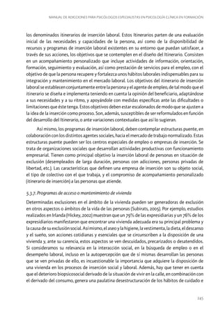 Manual de adicciones para psicólogos especialistas en psicología clínica en formación

los denominados itinerarios de inserción laboral. Estos Itinerarios parten de una evaluación
inicial de las necesidades y capacidades de la persona, así como de la disponibilidad de
recursos y programas de inserción laboral existentes en su entorno que puedan satisfacer, a
través de sus acciones, los objetivos que se contemplen en el diseño del Itinerario. Consisten
en un acompañamiento personalizado que incluye actividades de información, orientación,
formación, seguimiento y evaluación, así como prestación de servicios para el empleo, con el
objetivo de que la persona recupere y fortalezca unos hábitos laborales indispensables para su
integración y mantenimiento en el mercado laboral. Los objetivos del itinerario de inserción
laboral se establecen conjuntamente entre la persona y el agente de empleo, de tal modo que el
itinerario se diseña e implementa teniendo en cuenta la opinión del beneficiario, adaptándose
a sus necesidades y a su ritmo, y apoyándole con medidas específicas ante las dificultades o
limitaciones que éste tenga. Estos objetivos deben estar escalonados de modo que se ajusten a
la idea de la inserción como proceso. Son, además, susceptibles de ser reformulados en función
del desarrollo del Itinerario, o ante variaciones contextuales que así lo sugieran.
Así mismo, los programas de inserción laboral, deben contemplar estructuras puente, en
colaboración con los distintos agentes sociales, hacia el mercado de trabajo normalizado. Estas
estructuras puente pueden ser los centros especiales de empleo o empresas de inserción. Se
trata de organizaciones sociales que desarrollan actividades productivas con funcionamiento
empresarial. Tienen como principal objetivo la inserción laboral de personas en situación de
exclusión (desempleados de larga duración, personas con adicciones, personas privadas de
libertad, etc.). Las características que definen una empresa de inserción son su objeto social,
el tipo de colectivo con el que trabaja, y el compromiso de acompañamiento personalizado
(itinerario de inserción) a las personas que atiende.
5.3.7. Programas de acceso o mantenimiento de vivienda
Determinadas exclusiones en el ámbito de la vivienda pueden ser generadoras de exclusión
en otros aspectos o ámbitos de la vida de las personas (Subirats, 2005). Por ejemplo, estudios
realizados en Irlanda (Hickey, 2002) muestran que un 79% de las expresidiarias y un 76% de los
expresidiarios manifestaron que encontrar una vivienda adecuada era su principal problema y
la causa de su exclusión social. Así mismo, el aseo y la higiene, la vestimenta, la dieta, el descanso
y el sueño, son acciones cotidianas y esenciales que se circunscriben a la disposición de una
vivienda y, ante su carencia, estos aspectos se ven descuidados, precarizados o desatendidos.
Si consideramos su relevancia en la interacción social, en la búsqueda de empleo o en el
desempeño laboral, incluso en la autopercepción que de sí mismas desarrollan las personas
que se ven privadas de ello, es incuestionable la importancia que adquiere la disposición de
una vivienda en los procesos de inserción social y laboral. Además, hay que tener en cuenta
que el deterioro biopsicosocial derivado de la situación de vivir en la calle, en combinación con
el derivado del consumo, genera una paulatina desestructuración de los hábitos de cuidado e

245

 