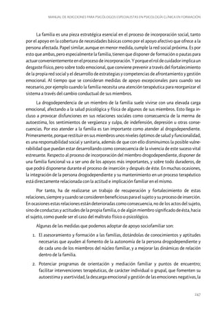 Manual de adicciones para psicólogos especialistas en psicología clínica en formación

La familia es una pieza estratégica esencial en el proceso de incorporación social, tanto
por el apoyo en la cobertura de necesidades básicas como por el apoyo afectivo que ofrece a la
persona afectada. Papel similar, aunque en menor medida, cumple la red social próxima. Es por
esto que ambas, pero especialmente la familia, tienen que disponer de formación o pautas para
actuar convenientemente en el proceso de incorporación. Y porque el rol de cuidador implica un
desgaste físico, pero sobre todo emocional, que conviene prevenir a través del fortalecimiento
de la propia red social y el desarrollo de estrategias y competencias de afrontamiento y gestión
emocional. Al tiempo que se consideran medidas de apoyo excepcionales para cuando sea
necesario, por ejemplo cuando la familia necesita una atención terapéutica para reorganizar el
sistema a través del cambio conductual de sus miembros.
La drogodependencia de un miembro de la familia suele vivirse con una elevada carga
emocional, afectando a la salud psicológica y física de algunos de sus miembros. Esto llega incluso a provocar disfunciones en sus relaciones sociales como consecuencia de la merma de
autoestima, los sentimientos de vergüenza y culpa, de indefensión, depresión u otras consecuencias. Por eso atender a la familia es tan importante como atender al drogodependiente.
Primeramente, porque restituir en sus miembros unos niveles óptimos de salud y funcionalidad,
es una responsabilidad social y sanitaria, además de que con ello disminuimos la posible vulnerabilidad que puedan estar desarrollando como consecuencia de la vivencia de este suceso vital
estresante. Respecto al proceso de incorporación del miembro drogodependiente, disponer de
una familia funcional va a ser uno de los apoyos más importantes, y sobre todo duraderos, de
que podrá disponerse durante el proceso de inserción y después de éste. En muchas ocasiones,
la integración de la persona drogodependiente y su mantenimiento en un proceso terapéutico
está directamente relacionada con la actitud e implicación familiar en el mismo.
Por tanto, ha de realizarse un trabajo de recuperación y fortalecimiento de estas
relaciones, siempre y cuando se consideren beneficiosas para el sujeto y su proceso de inserción.
En ocasiones estas relaciones están deterioradas como consecuencia, no de los actos del sujeto,
sino de conductas y actitudes de la propia familia, o de algún miembro significado de ésta, hacia
el sujeto, como puede ser el caso del maltrato físico o psicológico.
Algunas de las medidas que podemos adoptar de apoyo sociofamiliar son:
1.	 El asesoramiento y formación a las familias, dotándolas de conocimientos y aptitudes
necesarias que ayuden al fomento de la autonomía de la persona drogodependiente y
de cada uno de los miembros del núcleo familiar, y a mejorar las dinámicas de relación
dentro de la familia.
2.	 Potenciar programas de orientación y mediación familiar y puntos de encuentro;
facilitar intervenciones terapéuticas, de carácter individual o grupal, que fomenten su
autoestima y asertividad, la descarga emocional y gestión de las emociones negativas, la

247

 