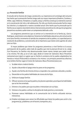 13. Programas de prevención de las adicciones a nivel escolar, familiar, comunitario, laboral y otras

5.2. Prevención familiar
El estudio de los factores de riesgo y protección y su importancia en la etiología del consumo
han hecho que la prevención familiar tenga cada vez mayor importancia (Hawkins, Catalano y
Miller, 1992; Velleman, Templeton y Copello, 2005). La familia constituye un elemento esencial
en la socialización del niño y del adolescente. Por ello una familia estructurada facilita mejor
los tránsitos y la adaptación a nuestra sociedad actual. Otro hecho que ha provocado que la
familia sea un aspecto clave dentro de las intervenciones preventivas ha sido que los programas
preventivos escolares suelen tener un componente dedicado a ella.
Los programas preventivos que se centran en la intervención en la familia (ej., GarcíaRodríguez, 2000) tienen como objetivos: fomentar las habilidades educativas y de comunicación
en el seno familiar, incrementar el sentido de competencia de los padres y su capacidad para la
resolución de problemas y concienciarlos de la importancia que tienen como agentes de salud
para sus hijos.
El mayor problema que tienen los programas preventivos a nivel familiar es la escasa
participación de los padres, sobre todo de aquellos que más lo precisan (Errasti et al., 2009).
Con frecuencia, las familias más desestructuradas tienen menos tiempo para poder acudir
a los mismos. Por ello, ya en el año 1997, desde el Center for Substance Abuse Prevention
norteamericano (1997) se sugiere que se facilite la asistencia de los padres adaptándose los
horarios e incluso financiando la asistencia a los mismos. Los principios preventivos efectivos
en el ámbito familiar según el Center for Substance Abuse Prevention (2001) son:
1.	 Se debe incluir a toda la familia.
2.	 Ayudar a desarrollar el apego entre los pares en los programas.
3.	 Ayudar a las familias de minorías étnicas a responder a las cuestiones culturales y raciales.
4.	 Desarrollar en los padres habilidades de crianza de los hijos.
5.	 Enfatizar el apego familiar.
6.	 Ofrecer sesiones en las que los padres y los jóvenes aprendan y practiquen las habilidades
que se les han enseñado.
7.	 Entrenar a los padres para que escuchen e interactúen con sus hijos.
8.	 Entrenar a los padres a utilizar la disciplina de modo positivo y consistente.
9.	 Promover nuevas habilidades en la comunicación de la familia utilizando técnicas
interactivas.
10.	Emplear estrategias para vencer las dificultades que tienen los padres para asistir a los
programas (ej., problemas con el horario, transportes, etc.).

278

 