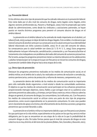 13. Programas de prevención de las adicciones a nivel escolar, familiar, comunitario, laboral y otras

5.4. Prevención laboral
En los últimos años otro tipo de prevención que ha cobrado relevancia es la prevención laboral.
Esto viene dado por el alto nivel de consumo de drogas, tanto legales como ilegales, entre
algunos sectores profesionales (ej., Navarro y Rodríguez, 2002). Esto ha propiciado que tanto
desde las administraciones, como desde los sindicatos y asociaciones patronales, se hayan
puesto en marcha distintos programas para prevenir el consumo abusivo de drogas en el
ámbito laboral.
La prevención en el ámbito laboral se ha centrado de modo importante en el alcohol y el
tabaco (Cook, 2003), aunque sin dejar de lado las drogas ilegales. Esto se debe a la relevancia que
tiene el consumo de alcohol, tanto por sus consecuencias en la salud como por la accidentabilidad
laboral relacionada con dicha sustancia (Calafat, 2002). En el caso del consumo de tabaco,
las consecuencias para la salud también son claras (U. S. D. H. S. S., 2004). Estos programas
habitualmente incluyen información, sensibilización y orientación y, con frecuencia,facilitan el
tratamiento a los trabajadores con problemas derivados del consumo de sustancias psicoactivas.
Por lo tanto, aunque los programas preventivos tienen su máxima relevancia en los adolescentes
y adultez temprana (por ser la etapa en la que con frecuencia se inician los consumos de drogas),
la prevención también debe dirigirse hacia otras etapas de la vida.
5.5. Otros tipos de prevención
Destacan los programas preventivos realizados en los medios de comunicación social, en el
ámbito militar, en el ámbito de la salud y los realizados en centros de reclusión o cerrados (ej.,
centros penitenciarios, centros de protección y reforma de menores, campamentos, etc.).
La prevención dentro del ámbito de los medios de comunicación social es importante
pero sólo realizable desde organismos a nivel estatal o desde las comunidades autónomas.
El objetivo es que los medios de comunicación social participen en los esfuerzos preventivos
proporcionando mensajes objetivos, claros, fiables y que consigan crear en su audiencia unas
opiniones preventivas adecuadas y, al tiempo, corrijan falsas creencias, mitos o falacias sobre las
drogas en general, el consumo de drogas, los consumidores, los traficantes, etc. Con frecuencia
los medios de comunicación social se utilizan como una parte de otro tipo de programas
preventivos, como ocurre especialmente en la prevención comunitaria. En este caso pueden
servir claramente de apoyo a la misma y de reforzamiento de las distintas acciones y programas
preventivos que se están llevando a cabo.
La prevención en el ámbito militar es importante debido a que con frecuencia son jóvenes
los que participan en la vida militar, especialmente en los países en los que hay servicio militar
obligatorio, por lo que se encuentran en una etapa de la vida en la que la probabilidad de
consumir drogas es alta. De todas formas parece que el nivel de consumo de drogas en este
colectivo no es muy distinto al del resto de los jóvenes (Bobes, Sáiz, González y Bascarán, 2001).

280

 
