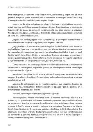 Apéndice 1. Conceptos básicos en adicciones

fines embriagantes. Su consumo suele darse en niños, adolescentes y en personas de zonas
pobres o marginales que no pueden acceder al consumo de otras drogas. Son sustancias muy
tóxicas y producen lesiones físicas graves en poco tiempo.
Intoxicación. Estado transitorio consecutivo a la ingestión o asimilación de sustancias
psicotropas o de alcohol que produce alteraciones del nivel de conciencia, de la cognición, de
la percepción, del estado de ánimo, del comportamiento o de otras funciones o respuestas
fisiológicas y psicológicas. La intoxicación depende del tipo de sustancia y de la dosis consumida
así como de la tolerancia del individuo.
Juego de azar. Tipo de juego en el que la persona, haga lo que haga, no puede influir en el
resultado del mismo porque está regulado por un programa aleatorio.
Juego patológico. Trastorno del control de impulsos no clasificado en otros apartados,
según el DSM-IV, pero que otros consideran como una adicción. Consiste en una conducta de
juego desadaptativa, persistente y recurrente, que altera la continuidad de la vida personal,
familiar o profesional. Ello es debido a la gran cantidad de dinero que se gasta la persona en el
juego lo que acarrea su pérdida de control ante el mismo, la necesidad de recuperar las pérdidas
y dejar abandonadas sus obligaciones laborales, escolares, familiares, etc.
LSD. La dietilamida del ácido lisérgico (LSD) es un alcaloide que se sintetiza del cornezuelo
del centeno. Es una droga con propiedades psicoactivas, siendo principalmente conocida por
sus propiedades alucinógenas.
Metadona. Es un opiáceo sintético que se utiliza en los programas de mantenimiento de
personas dependientes de opiáceos. Por su semivida prolongada puede administrarse una sola
vez al día por vía oral.
Naloxona. Es un bloqueante de los receptores opiáceos que antagoniza la acción de
los opioides. Revierte los efectos de la intoxicación por opiáceos y por ello se utiliza en el
tratamiento de la sobredosis de heroína.
Narcótico. Término para referirse a los opiáceos u opioides.
Neuroadaptación. Proceso consistente en las alteraciones neuronales asociadas a la
tolerancia y a la aparición de un síndrome de abstinencia que se da en los consumidores crónicos
de una sustancia. Consiste en una serie de cambios adaptativos a nivel cerebral que tratan de
restaurar la función normal al ingerir el individuo una sustancia de forma repetida. Uno de
los efectos es la reducción del número de receptores, de ahí que si el individuo reduce o deja
el consumo precipita un síndrome de abstinencia; igualmente, el individuo tiene la necesidad
de incrementar el consumo de la sustancia (tolerancia) para obtener el mismo efecto por el
intento del cerebro de lograr una función normal.

296

 