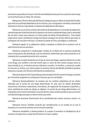 Apéndice 1. Conceptos básicos en adicciones

psicoactiva que produce el mayor nivel de mortalidad prematura por las sustancias nocivas que
van en el humo que se inhala. Ver nicotina.
Tabaquismo. Término derivado del francés tabagisme que se refiere al estado del fumador
que tiene una profunda dependencia de la nicotina y, por consiguiente, manifiesta síntomas de
abstinencia intensos. Equivalente a síndrome de dependencia del tabaco.
Tolerancia. Es uno de los criterios del síndrome de dependencia. Es el estado de adaptación
caracterizado por la disminución de la respuesta a la misma cantidad de droga o por la necesidad
de una dosis mayor para provocar el mismo grado de efecto farmacodinámico. Este estado
exige tomar mayor cantidad de la droga inicial para conseguir los mismos efectos que antes se
conseguían con una dosis más baja. La tolerancia puede ser física, psicológica o conductual.
Tolerancia aguda. Es la adaptación rápida y temporal al efecto de la sustancia tras la
administración de una sola dosis.
Tolerancia conductual o condicionada. Cambio en el efecto de la sustancia producido
como consecuencia del aprendizaje o de los estímulos ambientales que están presentes en el
momento de la autoadministración de la sustancia.
Tolerancia cruzada. Fenómeno en el que se toma una droga y aparece tolerancia no sólo
a esa droga, sino también a otra del mismo tipo o a veces de otro conexo aunque nunca se
haya tomado (p. ej., la heroína provoca tolerancia cruzada a la morfina, y viceversa), cuando
el consumo es crónico, y en menor grado el consumo intenso de bebidas alcohólicas produce
tolerancia cruzada a los fármacos del tipo de los barbitúricos.
Tolerancia disposicional. Capacidad que tiene el organismo de convertir la droga circulante
por el torrente sanguíneo en compuestos inactivos que son excretados.
Tolerancia farmacodinámica. Se produce por los cambios adaptativos de las células
afectadas por la acción de una droga determinada. En este caso las células desarrollan
mecanismos intrínsecos moleculares, enzimáticos, de regulación de receptores específicos y
otros, mediante los cuales las células se adaptan a la acción de una droga determinada y no
responden con la misma intensidad a la acción de ésta. Estos cambios producen que una misma
cantidad de droga provoque un efecto menor que antes.
Tolerancia funcional. Disminución de la sensibilidad del sistema nervioso central a la
sustancia.
Tolerancia inversa. También conocida por sensibilización, es un estado en el cual la
respuesta a la sustancia aumenta con el consumo repetido.
Tolerancia metabólica o farmacocinética. Es cuando al aumentar el metabolismo de la
sustancia el organismo es capaz de eliminarla con mayor rapidez.

302

 