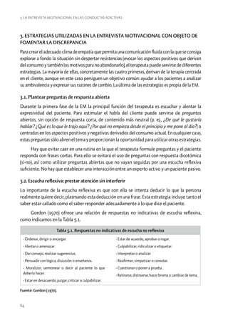 5. La entrevista motivacional en las conductas adictivas

3. ESTRATEGIAS UTILIZADAS EN LA ENTREVISTA MOTIVACIONAL CON OBJETO DE
FOMENTAR LA DISCREPANCIA
Para crear el adecuado clima de empatía que permita una comunicación fluida con la que se consiga
explorar a fondo la situación sin despertar resistencias (evocar los aspectos positivos que derivan
del consumo y también los motivos para no abandonarlo), el terapeuta puede servirse de diferentes
estrategias. La mayoría de ellas, concretamente las cuatro primeras, derivan de la terapia centrada
en el cliente, aunque en este caso persiguen un objetivo común: ayudar a los pacientes a analizar
su ambivalencia y expresar sus razones de cambio. La última de las estrategias es propia de la EM.
3.1. Plantear preguntas de respuesta abierta
Durante la primera fase de la EM la principal función del terapeuta es escuchar y alentar la
expresividad del paciente. Para estimular el habla del cliente puede servirse de preguntas
abiertas, sin opción de respuesta corta, de contenido más neutral (p. ej., ¿De qué le gustaría
hablar? ¿Qué es lo que le trajo aquí? ¿Por qué no empieza desde el principio y me pone al día?) o
centradas en los aspectos positivos y negativos derivados del consumo actual. En cualquier caso,
estas preguntas sólo abren el tema y proporcionan la oportunidad para utilizar otras estrategias.
Hay que evitar caer en una rutina en la que el terapeuta formule preguntas y el paciente
responda con frases cortas. Para ello se evitará el uso de preguntas con respuesta dicotómica
(si-no), así como utilizar preguntas abiertas que no vayan seguidas por una escucha reflexiva
suficiente. No hay que establecer una interacción entre un experto activo y un paciente pasivo.
3.2. Escucha reflexiva: prestar atención sin interferir
Lo importante de la escucha reflexiva es que con ella se intenta deducir lo que la persona
realmente quiere decir, plasmando esta deducción en una frase. Esta estrategia incluye tanto el
saber estar callado como el saber responder adecuadamente a lo que dice el paciente.
Gordon (1970) ofrece una relación de respuestas no indicativas de escucha reflexiva,
como indicamos en la Tabla 5.1.
Tabla 5.1. Respuestas no indicativas de escucha no reflexiva
- Ordenar, dirigir o encargar.

- Estar de acuerdo, aprobar o rogar.

- Alertar o amenazar.

- Culpabilizar, ridiculizar o etiquetar.

- Dar consejo, realizar sugerencias.

- Interpretar o analizar.

- Persuadir con lógica, discusión o enseñanza.

- Reafirmar, simpatizar o consolar.

- Moralizar, sermonear o decir al paciente lo que
debería hacer.

- Cuestionar o poner a prueba .

- Estar en desacuerdo, juzgar, criticar o culpabilizar.
Fuente: Gordon (1970).

84

- Retirarse, distraerse, hacer broma o cambiar de tema.

 