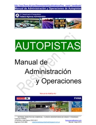 http://ops.fhwa.dot.gov/freewaymgmt/publications/frwy_mgmt_handbook/
Manual de Administración y Operaciones de Autopistas
_________________________________________________________________________________
MATERIAL DIDÁCTICO NO COMERCIAL – CURSOS UNIVERSITARIOS DE GRADO Y POSGRADO
Traductor FHWA+
+Francisco Justo Sierra CPIC 6311 franjusierra@yahoo.com
Ingeniero Civil UBA ingenieriadeseguridadvial.blogspot.com.ar Beccar, mayo 2014
AUTOPISTAS
Manual de
Administración
y Operaciones
Manual de Ad&Op-AU
 