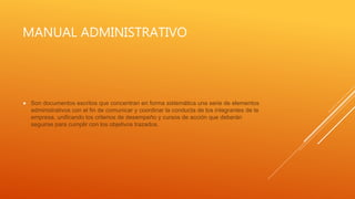 MANUAL ADMINISTRATIVO
 Son documentos escritos que concentran en forma sistemática una serie de elementos
administrativos con el fin de comunicar y coordinar la conducta de los integrantes de la
empresa, unificando los criterios de desempeño y cursos de acción que deberán
seguirse para cumplir con los objetivos trazados.
 