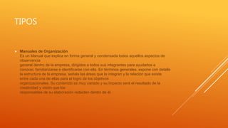 TIPOS
 Manuales de Organización
Es un Manual que explica en forma general y condensada todos aquellos aspectos de
observancia
general dentro de la empresa, dirigidos a todos sus integrantes para ayudarlos a
conocer, familiarizarse e identificarse con ella. En términos generales, expone con detalle
la estructura de la empresa, señala las áreas que la integran y la relación que existe
entre cada una de ellas para el logro de los objetivos
organizacionales. Su contenido es muy variado y su impacto será el resultado de la
creatividad y visión que los
responsables de su elaboración redacten dentro de él.
 
