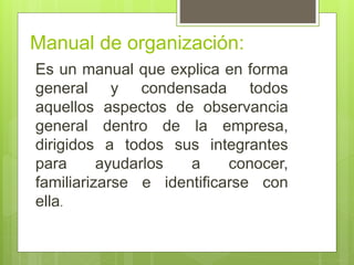 Manual de organización:
Es un manual que explica en forma
general y condensada todos
aquellos aspectos de observancia
general dentro de la empresa,
dirigidos a todos sus integrantes
para ayudarlos a conocer,
familiarizarse e identificarse con
ella.
 
