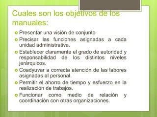 Cuales son los objetivos de los
manuales:
 Presentar una visión de conjunto
 Precisar las funciones asignadas a cada
unidad administrativa.
 Establecer claramente el grado de autoridad y
responsabilidad de los distintos niveles
jerárquicos.
 Coadyuvar a correcta atención de las labores
asignadas al personal.
 Permitir el ahorro de tiempo y esfuerzo en la
realización de trabajos.
 Funcionar como medio de relación y
coordinación con otras organizaciones.
 