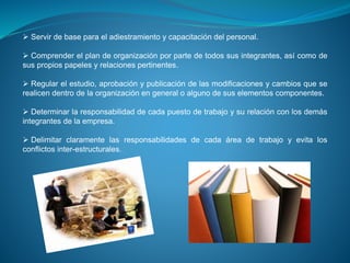  Servir de base para el adiestramiento y capacitación del personal.
 Comprender el plan de organización por parte de todos sus integrantes, así como de
sus propios papeles y relaciones pertinentes.
 Regular el estudio, aprobación y publicación de las modificaciones y cambios que se
realicen dentro de la organización en general o alguno de sus elementos componentes.
 Determinar la responsabilidad de cada puesto de trabajo y su relación con los demás
integrantes de la empresa.
 Delimitar claramente las responsabilidades de cada área de trabajo y evita los
conflictos inter-estructurales.
 