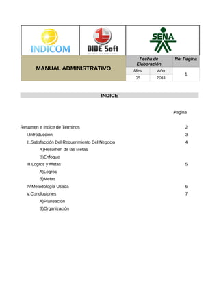 Fecha de      No. Pagina
                                                    Elaboración
        MANUAL ADMINISTRATIVO                      Mes       Año
                                                                        1
                                                   05       2011



                                        INDICE


                                                                   Pagina


Resumen e Índice de Términos                                            2
   I.Introducción                                                       3
   II.Satisfacción Del Requerimiento Del Negocio                        4
         A)Resumen de las Metas
         B)Enfoque
   III.Logros y Metas                                                   5
         A)Logros
         B)Metas
   IV.Metodología Usada                                                 6
   V.Conclusiones                                                       7
         A)Planeación
         B)Organización
 