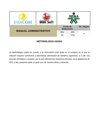 Fecha de           No. Pagina
                                                            Elaboración
        MANUAL ADMINISTRATIVO                              Mes          Año
                                                                                     6
                                                            05          2011


                               METODOLOGIA USADA



La Metodología usada en cuanto a la información está dada en el contexto en el que la
solución requiere suministrar y administrar información de tamaños superiores a 1 GB, con
accesos ilimitados a usuarios, por lo que utilizaremos Asistencia Remota, en la plataforma de
VFP, a ello, podemos darle un gran uso, de manera eficaz y eficiente.
 