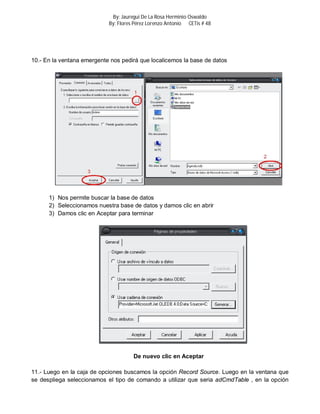 By: Jauregui De La Rosa Herminio Oswaldo
                            By: Flores Pérez Lorenzo Antonio CETis # 48




10.- En la ventana emergente nos pedirá que localicemos la base de datos




      1) Nos permite buscar la base de datos
      2) Seleccionamos nuestra base de datos y damos clic en abrir
      3) Damos clic en Aceptar para terminar




                                      De nuevo clic en Aceptar

11.- Luego en la caja de opciones buscamos la opción Record Source. Luego en la ventana que
se despliega seleccionamos el tipo de comando a utilizar que seria adCmdTable , en la opción
 