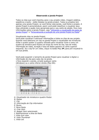 Observando a janela Project

  Todos os clips que você importou para o seu projeto-vídeo, imagem estática,
  seqüência e áudio - estão listadas na janela project. Todos os projetos tem
  apenas uma janela Project; se você fechar esta janela, você fecha o projeto. A
  janela Project é personalizável, assim você pode classificar e visualizar seus
  clips utilizando a opção mais apropriada para o seu estilo de edição. Para mais
  informações sobre a janela Project, veja "Utilizando a visualização da pasta da
  janela Project" e "Personalizando a exibição de uma janela Project ou Pasta"

  Visualizando clips na janela Project
  Você pode visualizar e adicionar informações a todos os clips de seu projeto.
  Quando você seleciona um clip na janela Project o visualizador de miniaturas
  exibe o quadro poster (o quadro utilizado para visualizar ícone e como um
  quadro de amostra para títulos) ao longo do nome do clip, tipo de mídia,
  informação de vídeo, duração e taxa de dados aparece no canto superior
  esquerdo. Se o clip for um vídeo, clique no botão Play ( ) para pré-visualizá-lo
  em sua janela.


  Você pode expandir o tamanho da janela Project para visualizar e digitar a
  informação de clip para cada clip na janela.
  • Para expandir a janela, arraste qualquer canto
  (Windows) ou o canto inferior direito (Mac OS).




A. Visualizador de miniatura e quadro Poster.
B. Pastas
C. Clip
D. Informação de Clip information
E. Busca
F. Nova Pasta
G. Criar Item
H. Apagar Item selecionado
I. Redimensionar a área da Pasta
J. Vista Icon view
K. Vista Thumbnail
L. Vista List
 
