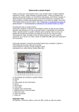 Observando a janela Project

Todos os clips que você importou para o seu projeto-vídeo, imagem estática,
seqüência e áudio - estão listadas na janela project. Todos os projetos tem
apenas uma janela Project; se você fechar esta janela, você fecha o projeto. A
janela Project é personalizável, assim você pode classificar e visualizar seus
clips utilizando a opção mais apropriada para o seu estilo de edição. Para mais
informações sobre a janela Project, veja "Utilizando a visualização da pasta da
janela Project" e "Personalizando a exibição de uma janela Project ou Pasta"

Visualizando clips na janela Project
Você pode visualizar e adicionar informações a todos os clips de seu projeto.
Quando você seleciona um clip na janela Project o visualizador de miniaturas
exibe o quadro poster (o quadro utilizado para visualizar ícone e como um
quadro de amostra para títulos) ao longo do nome do clip, tipo de mídia,
informação de vídeo, duração e taxa de dados aparece no canto superior
esquerdo. Se o clip for um vídeo, clique no botão Play ( ) para pré-visualizá-lo
em sua janela.


Você pode expandir o tamanho da janela Project para visualizar e digitar a
informação de clip para cada clip na janela.
• Para expandir a janela, arraste qualquer canto
(Windows) ou o canto inferior direito (Mac OS).




A. Visualizador de miniatura e quadro Poster.
B. Pastas
C. Clip
D. Informação de Clip information
E. Busca
F. Nova Pasta
G. Criar Item
H. Apagar Item selecionado
I. Redimensionar a área da Pasta
J. Vista Icon view
K. Vista Thumbnail
L. Vista List

Organizar clips
Por padrão, o Premiere utiliza a vista List ( ) e exibe os clips em ordem
 