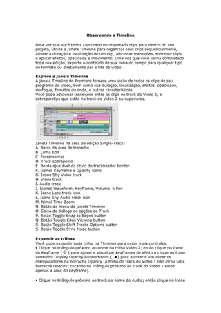 Observando a Timeline

Uma vez que você tenha capturado ou importado clips para dentro do seu
projeto, utilize a janela Timeline para organizar seus clips sequencialmente,
alterar a duração e localização de um clip, adicionar transições, sobrepor clips,
e aplicar efeitos, opacidade e movimento. Uma vez que você tenha completado
toda sua edição, exporte o conteúdo de sua linha do tempo para qualquer tipo
de formato ou diretamente par a fita de vídeo.

Explore a janela Timeline
A janela Timeline do Premiere fornece uma visão de todos os clips de seu
programa de vídeo, bem como sua duração, localização, efeitos, opacidade,
desfoque, fomatos de onda, e outras características.
Você pode adicionar transições entre os clips no track do Video 1, e
sobreporclips que estão no track do Video 2 ou superiores.




Janela Timeline na área de edição Single-Track:
A. Barra da área de trabalho
B. Linha Edit
C. Ferramentas
D. Track sobreposto
E. Borda ajustável do título do trackheader border
F. Ícones Keyframe e Opacity icons
G. Ícone Shy Video track
H. Video track
I. Audio track
J. Ícones Waveform, Keyframe, Volume, e Pan
K. Ícone Lock track icon
L. Ícone Shy Audio track icon
M. Nímel Time Zoom
N. Botão do menu da janela Timeline
O. Caixa de diálogo de opções do Track
P. Botão Toggle Snap to Edges button
Q. Botão Toggle Edge Viewing button
R. Botão Toggle Shift Tracks Options button
S. Botão Toggle Sync Mode button

Expandir as trilhas
Você pode expandir cada trilha na Timeline para exibir mais controles.
• Clique no triângulo próximo ao nome da trilha Video 2; então clique no ícone
do Keyframe (     ) para ajusar e visualizar keyframes de efeito e clique no ícone
vermelho Display Opacity Rubberbands (        ) para ajustar e visualizar os
manipuladores na borracha Opacity (o trilho do track do Video 1 não inclui uma
borracha Opacity; clicando no triângulo próximo ao track do Video 1 exibe
apenas a área do keyframe).

• Clique no triângulo próximo ao track do nome do Audio; então clique no ícone
 