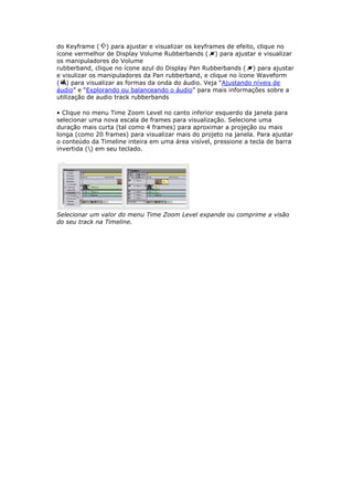 do Keyframe ( ) para ajustar e visualizar os keyframes de efeito, clique no
ícone vermelhor de Display Volume Rubberbands ( ) para ajustar e visualizar
os manipuladores do Volume
rubberband, clique no ícone azul do Display Pan Rubberbands ( ) para ajustar
e visulizar os manipuladores da Pan rubberband, e clique no ícone Waveform
( ) para visualizar as formas da onda do áudio. Veja “Ajustando níveis de
áudio” e “Explorando ou balanceando o áudio” para mais informações sobre a
utilização de audio track rubberbands

• Clique no menu Time Zoom Level no canto inferior esquerdo da janela para
selecionar uma nova escala de frames para visualização. Selecione uma
duração mais curta (tal como 4 frames) para aproximar a projeção ou mais
longa (como 20 frames) para visualizar mais do projeto na janela. Para ajustar
o conteúdo da Timeline inteira em uma área visível, pressione a tecla de barra
invertida () em seu teclado.




Selecionar um valor do menu Time Zoom Level expande ou comprime a visão
do seu track na Timeline.
 