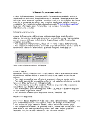Utilizando ferramentas e paletas

A caixa de ferramentas do Premiere contém ferramentas para seleção, edição e
visualização de seus clips. As paletas flutuantes da Adobe contém características
adicionais que o ajudam a monitorar, modificar e melhorar seu trabalho. Você pode
esconder e reorganizar as paletas para organizar sua área de trabalho conforme
necessário. Para mais informações sobre paletas, veja "Trabalhando com paletas".
Para mais informações sobre ferramentas, veja nomes de ferramentas
individualmente no índice.

Selecione uma ferramenta

A caixa de ferramenta está localizada no topo esquerdo da janela Timeline.
Algumas ferramentas na caixa de ferramentas têm painéis pop-up (representados
por um pequeno triângulo no lado direito do painel) que contém ferramentas
adicionais escondidas.
• Para selecionar uma ferramenta, clique em seu ícone na caixa de ferramentas.
• Para selecionar uma ferramenta escondida, clique na ferramenta atual na caixa de
ferramentas e selecione a ferramenta que você deseja no painel pop-up.




Selecionando uma ferramenta escondida


Exibir as paletas
Quando você inicia o Premiere pela primeira vez as paletas aparecem agrupadas
em conjuntos padrões. Utilize as seguintes técnicas para exibir e esconder as
paletas:
• Para trazer uma paleta para a frente de seu grupo, clique na aba da paleta.
• Para exibir ou esconder uma paleta conforme você trabalha, selecione o comando
Window > Show ou Window > Hide apropriado.
• Para minimizar ou expandir a paleta no Windows, clique no botão na extrema
esquerda no topo direito do grupo de paletas.
• Para minimizar ou expandir uma paleta no Mac OS, clique no quadrado esquerdo
no topo direito do grupo de paletas.
• Para esconder ou exibir todas as paletas abertas, pressione TAB.

Organizando as paletas

Dependendo de sua disponibilidade de área na tela e preferências de trabalho, você
pode preferir reposicionar e reagrupar as paletas em arranjos mais eficientes.
• Para mover um grupo inteiro de paletas, arraste a barra de título do grupo.
• Para reorganizar ou separa um grupo de paletas, arraste uma aba de paleta. Você
pdoe arrastar uma paleta para outro grupo ou para o seu próprio grupo em
separado. Posições de paleta são salvas com a área de trabalho.
 