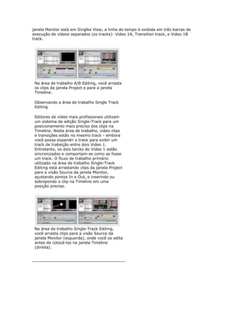 janela Monitor está em Singlke View, a linha do tempo é exibida em três barras de
execução de vídeos separados (os tracks): Video 1A, Transition track, e Video 1B
track.




 Na área de trabalho A/B Editing, você arrasta
 os clips da janela Project e para a janela
 Timeline.

 Observando a área de trabalho Single Track
 Editing

 Editores de vídeo mais profissionais utilizam
 um sistema de edição Single-Track para um
 posicionamento mais preciso dos clips na
 Timeline. Nesta área de trabalho, video clips
 e transições estão no mesmo track - embora
 você possa expandir o track para exibir um
 track de trabsição entre dois Video 1.
 Entretanto, os dois tarcks do Video 1 estão
 sincronizados e comportam-se como se fosse
 um track. O fluxo de trabalho primário
 utilizado na área de trabalho Single-Track
 Editing está arrastando clips da janela Project
 para a visão Source da janela Monitor,
 ajustando pontos In e Out, e inserindo ou
 sobrepondo o clip na Timeline em uma
 posição precisa.




 Na área de trabalho Single-Track Editing,
 você arrasta clips para a visão Source da
 janela Monitor (esquerda), onde você os edita
 antes de colocá-los na janela Timeline
 (direita).
 