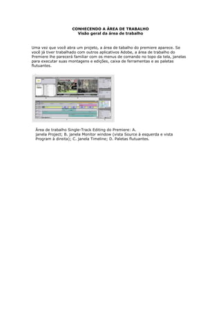 CONHECENDO A ÁREA DE TRABALHO
                       Visão geral da área de trabalho


Uma vez que você abra um projeto, a área de tabalho do premiere aparece. Se
você já tiver trabalhado com outros aplicativos Adobe, a área de trabalho do
Premiere lhe parecerá familiar com os menus de comando no topo da tela, janelas
para executar suas montagens e edições, caixa de ferramentas e as paletas
flutuantes.




  Área de trabalho Single-Track Editing do Premiere: A.
  janela Project; B. janela Monitor window (vista Source à esquerda e vista
  Program à direita); C. janela Timeline; D. Paletas flutuantes.
 
