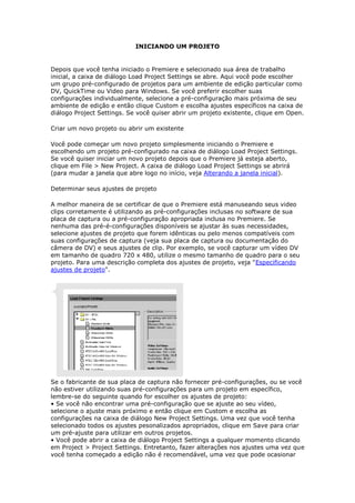 INICIANDO UM PROJETO


Depois que você tenha iniciado o Premiere e selecionado sua área de trabalho
inicial, a caixa de diálogo Load Project Settings se abre. Aqui você pode escolher
um grupo pré-configurado de projetos para um ambiente de edição particular como
DV, QuickTime ou Video para Windows. Se você preferir escolher suas
configurações individualmente, selecione a pré-configuração mais próxima de seu
ambiente de edição e então clique Custom e escolha ajustes específicos na caixa de
diálogo Project Settings. Se você quiser abrir um projeto existente, clique em Open.

Criar um novo projeto ou abrir um existente

Você pode começar um novo projeto simplesmente iniciando o Premiere e
escolhendo um projeto pré-configurado na caixa de diálogo Load Project Settings.
Se você quiser iniciar um novo projeto depois que o Premiere já esteja aberto,
clique em File > New Project. A caixa de diálogo Load Project Settings se abrirá
(para mudar a janela que abre logo no início, veja Alterando a janela inicial).

Determinar seus ajustes de projeto

A melhor maneira de se certificar de que o Premiere está manuseando seus video
clips corretamente é utilizando as pré-configurações inclusas no software de sua
placa de captura ou a pré-configuração apropriada inclusa no Premiere. Se
nenhuma das pré-é-configurações disponíveis se ajustar às suas necessidades,
selecione ajustes de projeto que forem idênticas ou pelo menos compatíveis com
suas configurações de captura (veja sua placa de captura ou documentação do
câmera de DV) e seus ajustes de clip. Por exemplo, se você capturar um vídeo DV
em tamanho de quadro 720 x 480, utilize o mesmo tamanho de quadro para o seu
projeto. Para uma descrição completa dos ajustes de projeto, veja "Especificando
ajustes de projeto".




Se o fabricante de sua placa de captura não fornecer pré-configurações, ou se você
não estiver utilizando suas pré-configurações para um projeto em específico,
lembre-se do seguinte quando for escolher os ajustes de projeto:
• Se você não encontrar uma pré-configuração que se ajuste ao seu vídeo,
selecione o ajuste mais próximo e então clique em Custom e escolha as
configurações na caixa de diálogo New Project Settings. Uma vez que você tenha
selecionado todos os ajustes pesonalizados apropriados, clique em Save para criar
um pré-ajuste para utilizar em outros projetos.
• Você pode abrir a caixa de diálogo Project Settings a qualquer momento clicando
em Project > Project Settings. Entretanto, fazer alterações nos ajustes uma vez que
você tenha começado a edição não é recomendável, uma vez que pode ocasionar
 