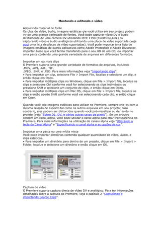 Montando e editando o vídeo

Adquirindo material de fonte
Os clips de vídeo, áudio, imagens estáticas qie você utiliza em seu projeto podem
vir de uma grande variedade de fontes. Você pode capturar vídeo DV e áudio
diretamente de uma câmera DV utilizando IEEE 1394 (FireWire/i.Link) ou
capturando vídeo e áudio analógicos utilizando uma placa de vídeo suportada (veja
aqui uma lista de placas de vídeo suportadas). Você pode importar uma lista de
imagens estáticas de outros aplicativos como Adobe Photoshop e Adobe Illustrator,
importar áudio que você tenha transferido para o seu HD de um CD, ou importar
uma pasta contendo uma grande variedade de arquivos em diferentes formatos.

Importar um ou mais clips
O Premiere suporta uma grande variedade de formatos de arquivos, incluindo
.MOV, .AVI, .AIF., TIF,
.JPEG, .BMP, e .PSD. Para mais informações veja “Importando clips”.
• Para importar um clip, selecione File > Import File, localize e selecione um clip, e
então clique em Open.
• Para importar múltiplos clips no Windows, clique em File > Import File, localize os
clips e pressione Ctrl conforme você for selecionando os clips individuais ou
pressione Shift e selecione um conjunto de clips, e então clique em Open.
• Para importar múltiplos clips em Mac OS, clique em File > Import File, localize os
clips e então aperte Shift conforme você vai selecionando cada clip, e então clique
em Open.

Quando você cria imagens estáticas para utilizar no Premiere, sempre crie-os com a
mesma relação de aspecto tal como os outros arquivos em seu projeto; caso
contrário, eles podem ser distorcidos quando você pré-visualizar ou der saída no
projeto (veja “Sobre D1, DV, e várias outras taxas de pixels”). Se um arquivo
contém um canal alpha, você pode utilizar o canal alpha para criar transparência no
Premiere. Para mais informações na utilização de canais alpha veja “Utilizando a
tecla do Canal Alpha” e “Especificando o canal alpha e as opções de cor”.

Importar uma pasta ou uma mídia mista
Você pode importar diretórios contendo qualquer quantidade de vídeo, áudio, e
clips estáticos.
• Para importar um diretório para dentro de um projeto, clique em File > Import >
Folder, localize e selecione um diretório e então clique em OK.




Captura de vídeo
O Premiere suporta captura direta de vídeo DV e analógico. Para ter informações
detalhadas sobre a captura do Premiere, veja o capítulo 2 “Capturando e
importando Source Clips”.
 