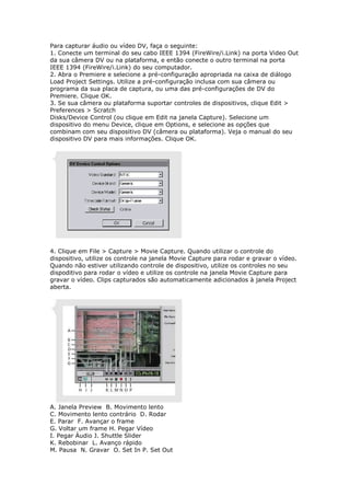 Para capturar áudio ou vídeo DV, faça o seguinte:
1. Conecte um terminal do seu cabo IEEE 1394 (FireWire/i.Link) na porta Video Out
da sua câmera DV ou na plataforma, e então conecte o outro terminal na porta
IEEE 1394 (FireWire/i.Link) do seu computador.
2. Abra o Premiere e selecione a pré-configuração apropriada na caixa de diálogo
Load Project Settings. Utilize a pré-configuração inclusa com sua câmera ou
programa da sua placa de captura, ou uma das pré-configurações de DV do
Premiere. Clique OK.
3. Se sua câmera ou plataforma suportar controles de dispositivos, clique Edit >
Preferences > Scratch
Disks/Device Control (ou clique em Edit na janela Capture). Selecione um
dispositivo do menu Device, clique em Options, e selecione as opções que
combinam com seu dispositivo DV (câmera ou plataforma). Veja o manual do seu
dispositivo DV para mais informações. Clique OK.




4. Clique em File > Capture > Movie Capture. Quando utilizar o controle do
dispositivo, utilize os controle na janela Movie Capture para rodar e gravar o vídeo.
Quando não estiver utilizando controle de dispositivo, utilize os controles no seu
dispoditivo para rodar o vídeo e utilize os controle na janela Movie Capture para
gravar o vídeo. Clips capturados são automaticamente adicionados à janela Project
aberta.




A. Janela Preview B. Movimento lento
C. Movimento lento contrário D. Rodar
E. Parar F. Avançar o frame
G. Voltar um frame H. Pegar Vídeo
I. Pegar Áudio J. Shuttle Slider
K. Rebobinar L. Avanço rápido
M. Pausa N. Gravar O. Set In P. Set Out
 