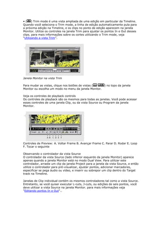 •(     ) Trim mode é uma vista ampliada de uma edição em particular da Timeline.
Quando você seleciona o Trim mode, a linha de edição automaticamente pula para
a próxima edição na Timeline, e os clips no ponto de edição aparecem na janela
Monitor. Utilize os controles na janela Trim para ajustar os pontos In e Out desses
clips. para mais informações sobre os cortes utilizando o Trim mode, veja
“Utilizando a vista Trim”.




Janela Monitor na vista Trim

Para mudar as vistas, clique nos botões de vistas (        ) no topo da janela
Monitor ou escolha um modo no menu da janela Monitor.

Veja os controles de playback controls
Os controles de playback são os mesmos para todas as janelas. Você pode acessar
esses controles de uma janela Clip, ou da vista Source ou Program da janela
Monitor.




Controles de Preview: A. Voltar Frame B. Avançar Frame C. Parar D. Rodar E. Loop
F. Tocar o seguinte

Observando o controlador da vista Source
O controlador da vista Source (lado inferior esquerdo da janela Monitor) aparece
apenas quando a janela Monitor está no modo Dual View. Para utilizar este
controlador, arraste um clip da janela Project para a janela da vista Source, e então
utilize o controlador para pré-visualizar, ajustar pontos, adicionar marcadores,
especificar se pega áudio ou vídeo, e inserir ou sobrepor um clip dentro do Target
track na Timeline.

Janelas de Clip individual contém os mesmos controladores tal como a vista Source.
Entretanto, se você quiser executar L-cuts, J-cuts, ou edições de seis pontos, você
deve utilizar a vista Source na janela Monitor. para mais informações veja
"Editando pontos In e Out"..
 