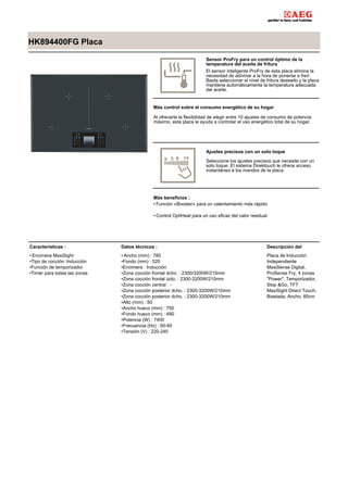 HK894400FG Placa
Sensor ProFry para un control óptimo de la
temperatura del aceite de fritura
El sensor inteligente ProFry de esta placa elimina la
necesidad de adivinar a la hora de ponerse a freír.
Basta seleccionar el nivel de fritura deseado y la placa
mantiene automáticamente la temperatura adecuada
del aceite.
Más control sobre el consumo energético de su hogar
Al ofrecerle la flexibilidad de elegir entre 10 ajustes de consumo de potencia
máximo, esta placa le ayuda a controlar el uso energético total de su hogar.
Ajustes precisos con un solo toque
Seleccione los ajustes precisos que necesite con un
solo toque. El sistema Direktouch le ofrece acceso
instantáneo a los mandos de la placa.
Más beneficios :
Función «Booster» para un calentamiento más rápido•
Control OptiHeat para un uso eficaz del calor residual•
Características :
Encimera MaxiSight•
Tipo de cocción: Inducción•
Función de temporizador•
Timer para todas las zonas•
Datos técnicos :
Ancho (mm) : 780•
Fondo (mm) : 520•
Encimera : Inducción•
Zona cocción frontal dcho. : 2300/3200W/210mm•
Zona cocción frontal izdo. : 2300-3200W/210mm•
Zona cocción central : -•
Zona cocción posterior dcho. : 2300-3200W/210mm•
Zona cocción posterior dcho. : 2300-3200W/210mm•
Alto (mm) : 50•
Ancho hueco (mm) : 750•
Fondo hueco (mm) : 490•
Potencia (W) : 7400•
Frecuencia (Hz) : 50-60•
Tensión (V) : 220-240•
Descripción del
Placa de Inducción
Independiente
MasiSense Digital,
ProSense Fry, 4 zonas
"Power", Temporizador,
Stop &Go, TFT
MaxiSight Direct Touch,
Biselada, Ancho: 80cm
 