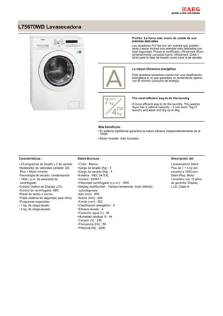 L75670WD Lavasecadora
ProTex: La forna más suave de cuidar de sus
prendas delicadas
Las lavadoras ProTex son tan suaves que pueden
lavar y secar incluso sus prendas más delicadas con
total seguridad. Posee el certificado «Woolmark Blue»
(anteriormente conocido como «Woolmark Gold»)
tanto para la fase de lavado como para la de secado,
La mayor eficiencia energética
Esta lavadora-secadora cuenta con una clasificación
energética A, lo que garantiza un rendimiento óptimo
con el mínimo consumo de energía.
The most efficient way to do the laundry
A more efficient way to do the laundry. This washer
dryer has a optimal capacity – it can wash 7kg of
laundry and wash and dry up to 4kg.
Más beneficios :
El sistema OptiSense garantiza la mayor eficacia independientemente de la
carga.
•
Motor Inverter: más duradero•
Características :
23 programas de lavado y 2 de secado•
Acelerador de velocidad variable: DS
Plus + Motor Inverter
•
Tecnología de secado: condensación•
1600 r.p.m. de velocidad de
centrifugado
•
Control Gráfico en Display LCD:•
Control de centrifugado: ABC•
Panel de textos e iconos•
Triple sistema de seguridad para niños•
Programas especiales•
7 kg. de carga lavado•
4 kg. de carga secado•
Datos técnicos :
Color : Blanco•
Carga de lavado (Kg) : 7•
Carga de secado (Kg) : 4•
Estética : HEC 54 XXL•
Control : EWX11•
Velocidad centrifugado (r.p.m.) : 1600•
Display multifunción : Tiempo remanente, Inicio diferido,
autodiagnosis.
•
Alto (mm) : 850•
Ancho (mm) : 600•
Fondo (mm) : 522•
Clasificación energética : A•
Eficacia lavado : A•
Consumo agua (L) : 95•
Humedad residual % : 44•
Tensión (V) : 230•
Frecuencia (Hz) : 50•
Potencia (W) : 2200•
Descripción del
Lavasecadora Silent
Plus de 7 + 4 kg (en
secado) a 1600 rpm,
Silent Plus, Motor
«Inverter» con 10 años
de garantía, Display
LCD, Clase A
 