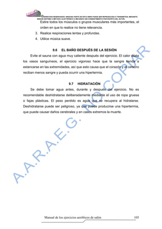 © DERECHOS RESERVADOS: NINGUNA PARTE DE ESTA OBRA PUEDE SER REPRODUCIDA O TRANSMITIDA, MEDIANTE
         NINGÙN SISTEMA O MÈTODO, ELECTRÒNICO O MECÀNICO SIN CONSENTIMIENTO POR ESCRITO DEL AUTOR.

            Estire todos los músculos o grupos musculares más importantes, el
            orden en que lo realice no tiene relevancia.
        3. Realice respiraciones lentas y profundas.
        4. Utilice música suave.


                        9.6      EL BAÑO DESPUÈS DE LA SESIÒN
    Evite el sauna con agua muy caliente después del ejercicio. El calor dilata
los vasos sanguíneos, el ejercicio vigoroso hace que la sangre tienda a
estancarse en las extremidades, así que esto causa que el corazón y el cerebro
reciban menos sangre y pueda ocurrir una hipertermia.


                                        9.7     HIDRATACIÒN
    Se debe tomar agua antes, durante y después del ejercicio. No es
recomendable deshidratarse deliberadamente mediante el uso de ropa gruesa
o fajas plásticas. El peso perdido es agua que se recupera al hidratarse.
Deshidratarse puede ser peligroso, ya que puede producirse una hipertermia,
que puede causar daños cerebrales y en casos extremos la muerte.




                 Manual de los ejercicios aeróbicos de salón                                            105
 