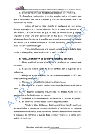 © DERECHOS RESERVADOS: NINGUNA PARTE DE ESTA OBRA PUEDE SER REPRODUCIDA O TRANSMITIDA, MEDIANTE
            NINGÙN SISTEMA O MÈTODO, ELECTRÒNICO O MECÀNICO SIN CONSENTIMIENTO POR ESCRITO DEL AUTOR.

         9.- Evitar los movimientos de rebote (balísticos) en todo momento.
         10.- Cuando se realizan giros en el step se debe realizar un impulso para
que el movimiento sea desde la cadera y la rodilla no se debe forzar a un
movimiento no natural.
                 Inclinar el cuerpo hacia delante en cualquiera de sus formas
durante algún ejercicio o deporte vigoroso, tiende a causar una tensión en el
área lumbar. La razón de esto es que, el peso del tronco brazos y cadera,
empiezan a crear una gran compresión en los discos intervertebrales, en
adición con los músculos de la espalda que se contraen en condición forzada
para evitar que el tronco se desplace hacia el frente-abajo, provocando una
doble tensión en el mismo lugar.
                 “Fomentar el hábito de una postura correcta durante toda la clase,
fortalecerá la espalda y evitará dolores en la región lumbar”.


         B. FORMA CORRECTA DE SUBIR Y BAJAR DEL ESCALÓN
         1.- El pie se dirigirá siempre al centro de la plataforma, en cualquiera de
sus lados.
         2.- Se pondrá toda la planta del pie en contacto con la superficie de la
plataforma.
         3.- Al bajar se apoyará la punta del pie haciendo descender el talón para
poder dar el siguiente paso.
         4.- Mantener la vista sobre la plataforma al dar el paso.
         5.- Mantenerse en el punto preciso enfrente de la plataforma al subir o
bajar.
         6.- No deberán agregarse movimientos de brazos hasta que los
practicantes se familiaricen con las piernas.
         7.- Cuando se sube de lado el step, se debe rotar la cadera a 45 grados.
         8.- Se considera contraindicado subir de espaldas al step.
                 Al subir y bajar del banco, debemos mantener nuestro centro de
gravedad sobre el pie que se encuentra iniciando el movimiento, en orden de
mantener nuestro balance. Este movimiento dará una sensación que inducirá a
la necesidad de inclinarse, la cual se debe controlar y mantener el tronco como
un todo sin flexionar.



                    Manual de los ejercicios aeróbicos de salón                                            109
 